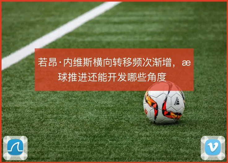 若昂·内维斯横向转移频次渐增，持球推进还能开发哪些角度