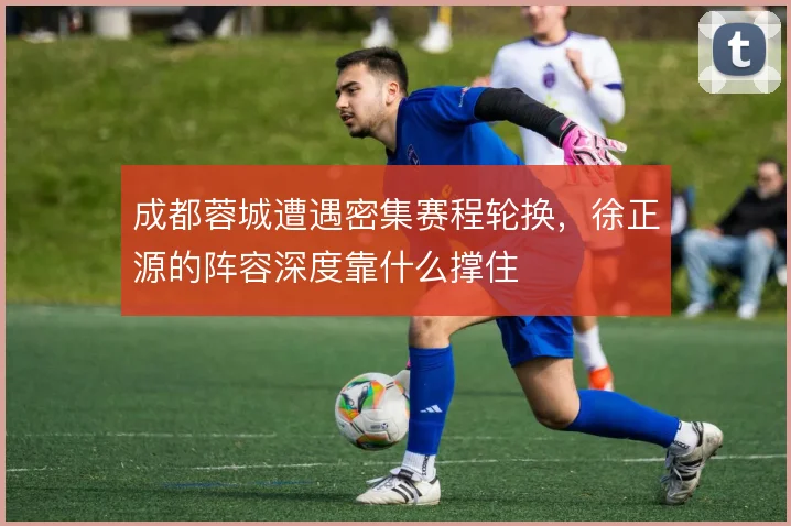 成都蓉城遭遇密集赛程轮换,徐正源的阵容深度靠什么撑住