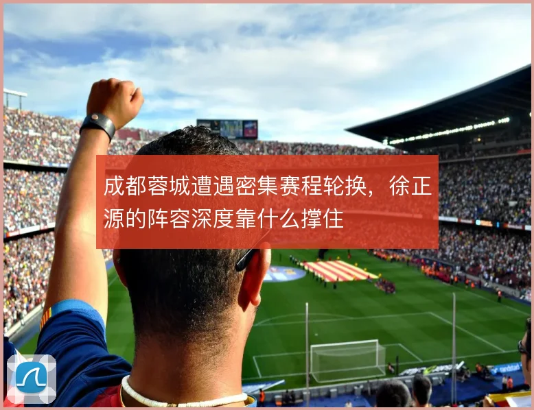 成都蓉城遭遇密集赛程轮换,徐正源的阵容深度靠什么撑住