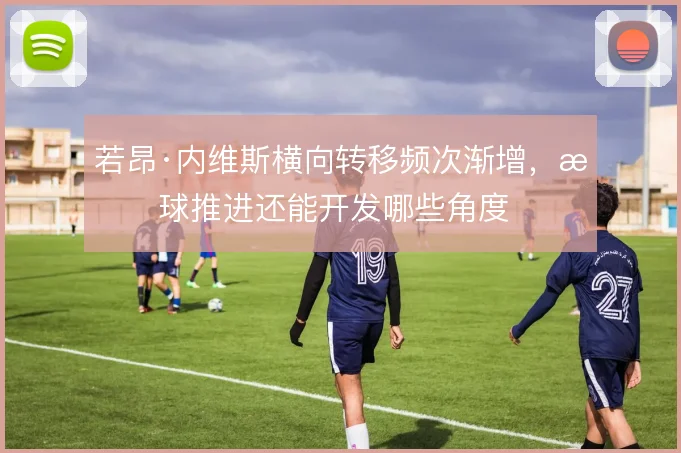 若昂·内维斯横向转移频次渐增，持球推进还能开发哪些角度