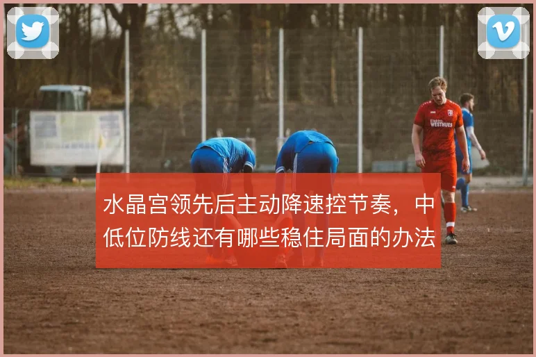 水晶宫领先后主动降速控节奏，中低位防线还有哪些稳住局面的办法