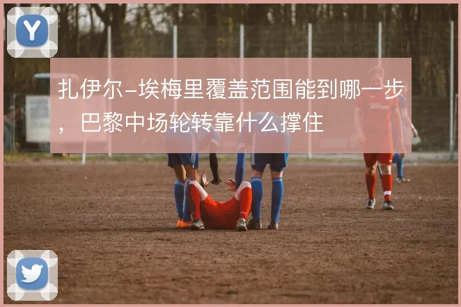 扎伊尔-埃梅里覆盖范围能到哪一步，巴黎中场轮转靠什么撑住