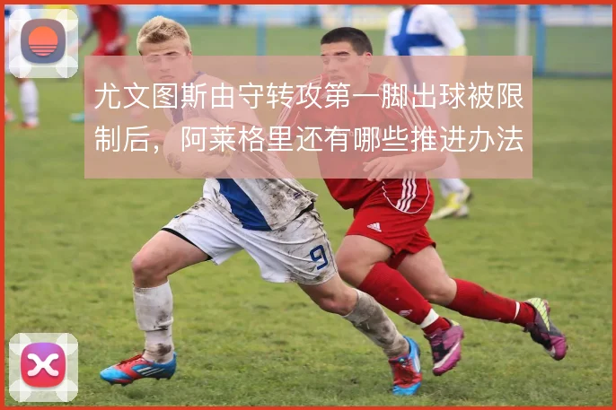 尤文图斯由守转攻第一脚出球被限制后,阿莱格里还有哪些推进办法
