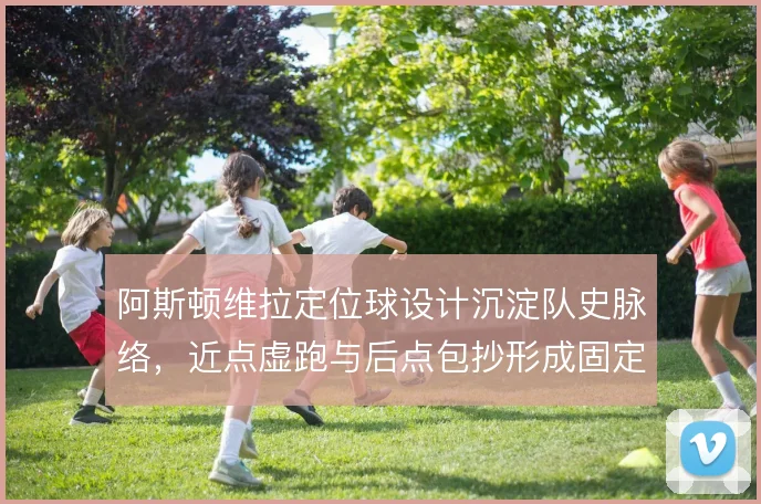 阿斯顿维拉定位球设计沉淀队史脉络,近点虚跑与后点包抄形成固定套路