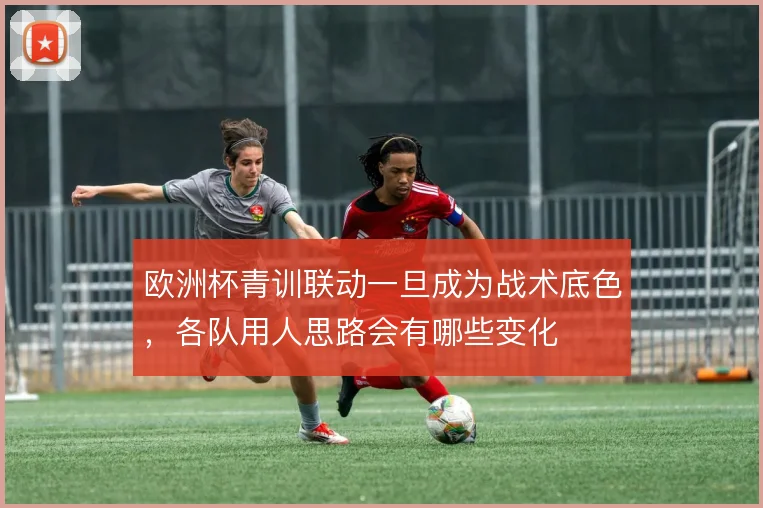 欧洲杯青训联动一旦成为战术底色，各队用人思路会有哪些变化