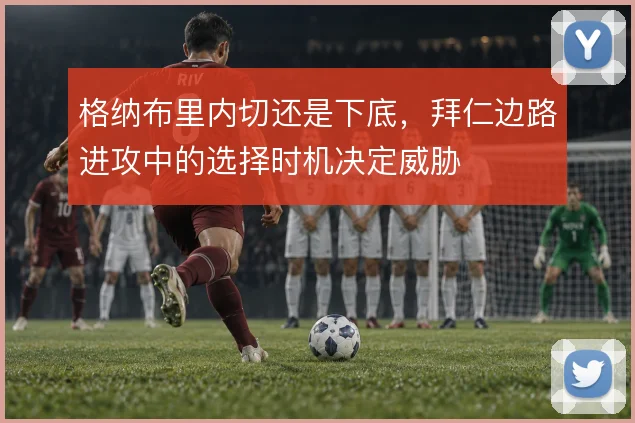 格纳布里内切还是下底,拜仁边路进攻中的选择时机决定威胁