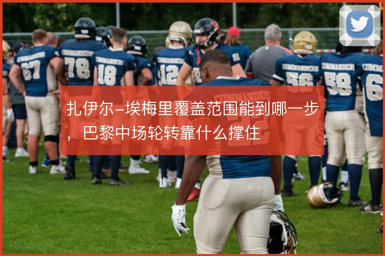 扎伊尔-埃梅里覆盖范围能到哪一步，巴黎中场轮转靠什么撑住