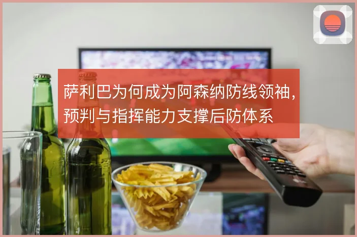 萨利巴为何成为阿森纳防线领袖,预判与指挥能力支撑后防体系