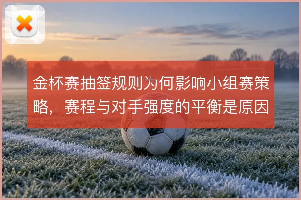 金杯赛抽签规则为何影响小组赛策略，赛程与对手强度的平衡是原因