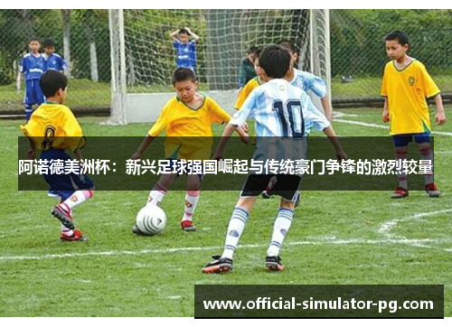 阿诺德美洲杯：新兴足球强国崛起与传统豪门争锋的激烈较量