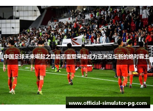 中国足球未来崛起之路能否重塑荣耀成为亚洲足坛新的绝对霸主