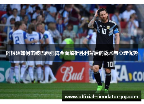 阿根廷如何击破巴西强阵全面解析胜利背后的战术与心理优势