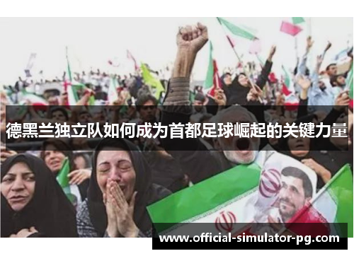 德黑兰独立队如何成为首都足球崛起的关键力量 德黑兰独立队如何成为首都足球崛起的关键力量