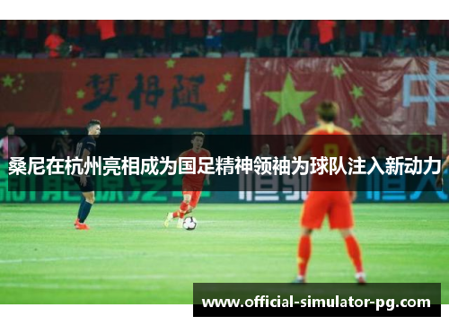 桑尼在杭州亮相成为国足精神领袖为球队注入新动力 桑尼在杭州亮相成为国足精神领袖为球队注入新动力