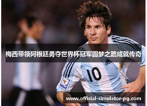 梅西带领阿根廷勇夺世界杯冠军圆梦之路成就传奇
