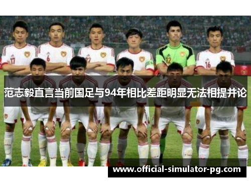 范志毅直言当前国足与94年相比差距明显无法相提并论