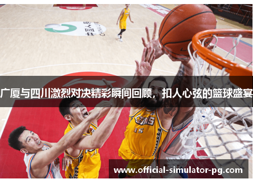 广厦与四川激烈对决精彩瞬间回顾，扣人心弦的篮球盛宴