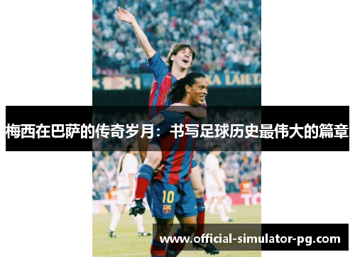 梅西在巴萨的传奇岁月：书写足球历史最伟大的篇章