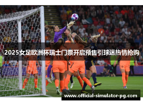 2025女足欧洲杯瑞士门票开启预售引球迷热情抢购 2025女足欧洲杯瑞士门票开启预售引球迷热情抢购