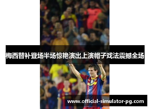 梅西替补登场半场惊艳演出上演帽子戏法震撼全场