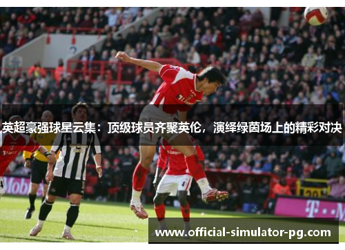 英超豪强球星云集：顶级球员齐聚英伦，演绎绿茵场上的精彩对决