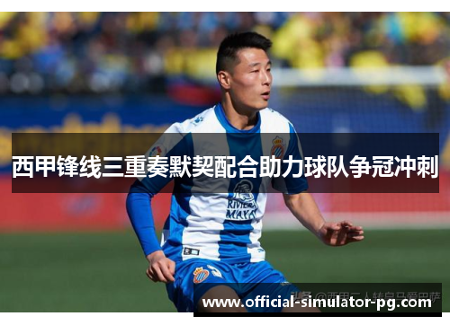 西甲锋线三重奏默契配合助力球队争冠冲刺