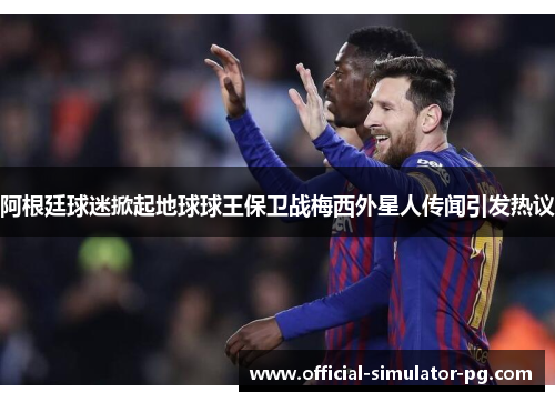 阿根廷球迷掀起地球球王保卫战梅西外星人传闻引发热议