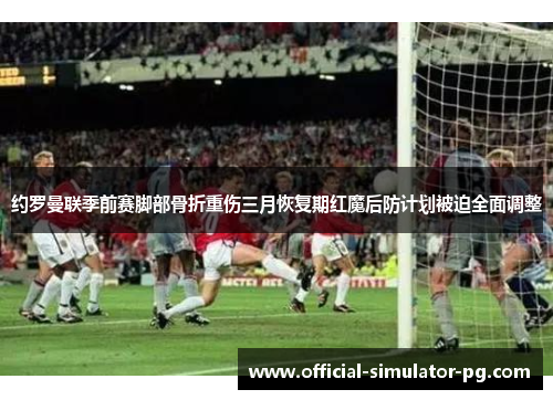 约罗曼联季前赛脚部骨折重伤三月恢复期红魔后防计划被迫全面调整